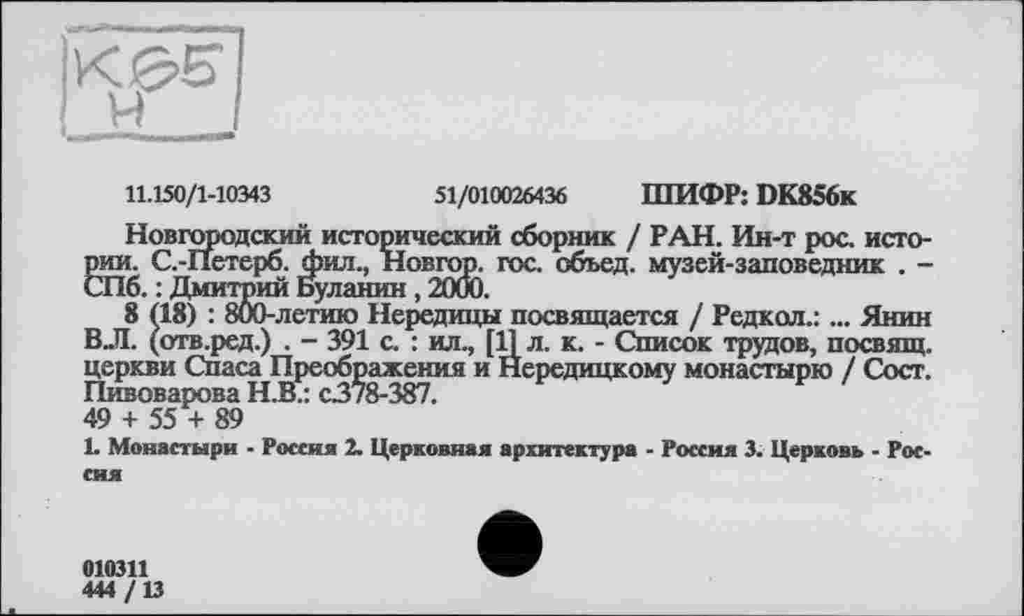 ﻿11.150/1-10343	51/010026436 ШИФР: DK856k
Новгородский исторический сборник / РАН. Ин-т рос. исто-SC.-ІІетерб. фил., Новгор. гос. объед. музей-заповедник . -
. : Дмитрий Буланин , 2000.
8 (18) : 800-летию Нередицы посвящается / Редкол.: ... Янин ВЛ. (отв.ред.) . - 391 с. : ил., [11 л. к. - Список трудов, посвящ. церкви Спаса Преображения и Нередицкому монастырю / Сост. Пивоварова Н.В.: с378-387.
49 + 55 + 89
L Монастыри - Россия 2. Церковная архитектура - Россия 3. Церковь - Россия
010311
444 /13